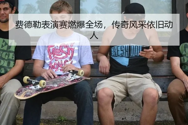费德勒表演赛燃爆全场，传奇风采依旧动人