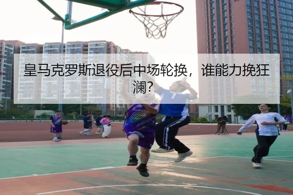 皇马克罗斯退役后中场轮换，谁能力挽狂澜？